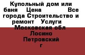 Купольный дом или баня  › Цена ­ 68 000 - Все города Строительство и ремонт » Услуги   . Московская обл.,Лосино-Петровский г.